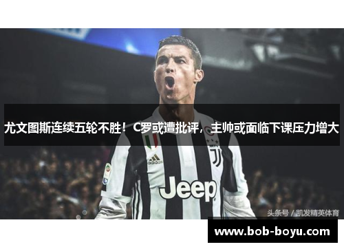 尤文图斯连续五轮不胜！C罗或遭批评，主帅或面临下课压力增大