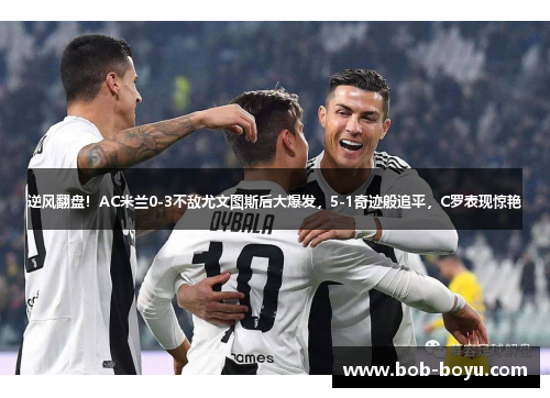 逆风翻盘！AC米兰0-3不敌尤文图斯后大爆发，5-1奇迹般追平，C罗表现惊艳