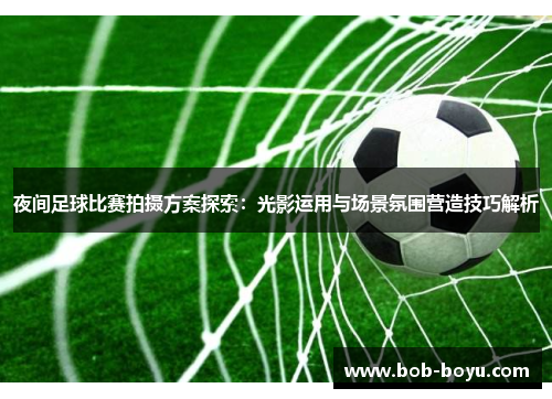 夜间足球比赛拍摄方案探索：光影运用与场景氛围营造技巧解析