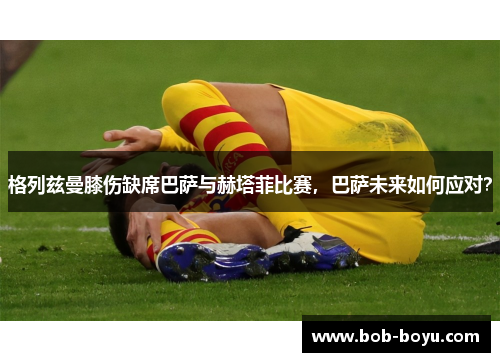 格列兹曼膝伤缺席巴萨与赫塔菲比赛，巴萨未来如何应对？